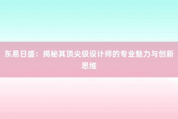 东易日盛：揭秘其顶尖级设计师的专业魅力与创新思维