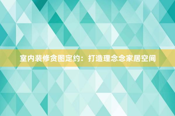 室内装修贪图定约：打造理念念家居空间